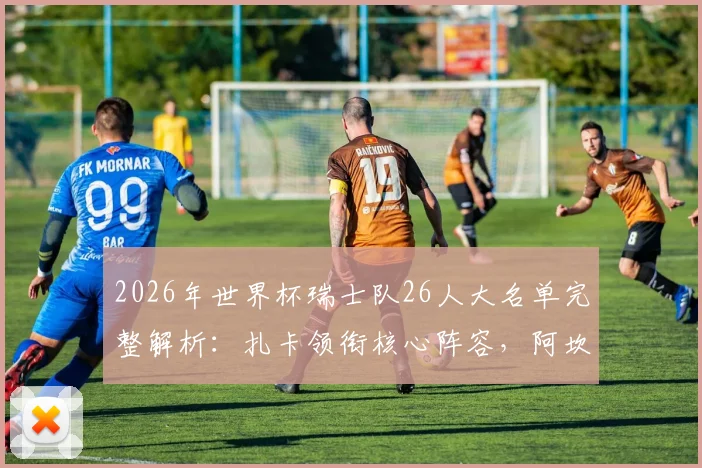 2026年世界杯瑞士队26人大名单完整解析:扎卡领衔核心阵容,阿坎吉、科贝尔等球星悉数在列