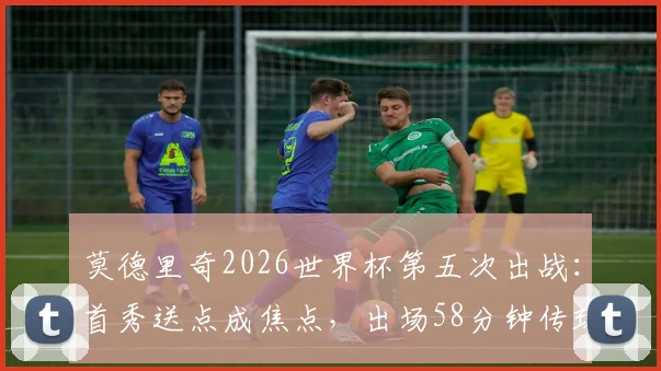 莫德里奇2026世界杯第五次出战：首秀送点成焦点，出场58分钟传球成功率100%解析