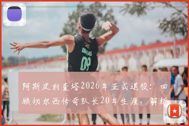 阿斯皮利奎塔2026年正式退役：回顾切尔西传奇队长20年生涯，解析退役决定与未来动向