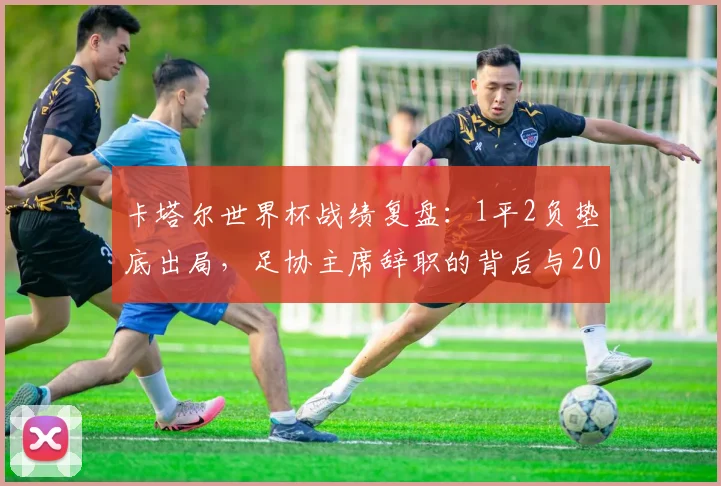 卡塔尔世界杯战绩复盘:1平2负垫底出局,足协主席辞职的背后与2026之路