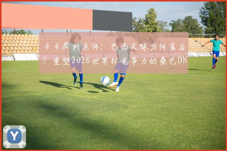 卡卡犀利点评：巴西足球为何落后？重塑2026世界杯竞争力的桑巴DNA解析与出路