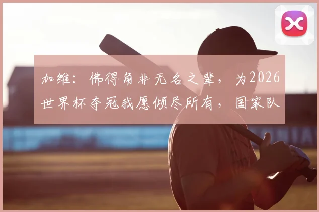 加维:佛得角非无名之辈,为2026世界杯夺冠我愿倾尽所有,国家队核心信念解读