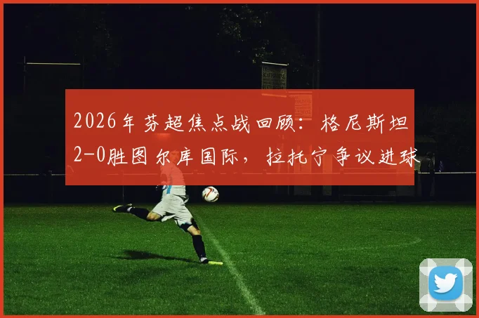 2026年芬超焦点战回顾:格尼斯坦2-0胜图尔库国际,拉托宁争议进球引发赛后热议