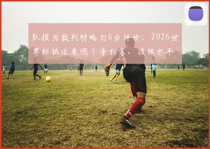 队报为裁判特略打6分评价：2026世界杯执法表现干净利落，顶级水平配得上大赛