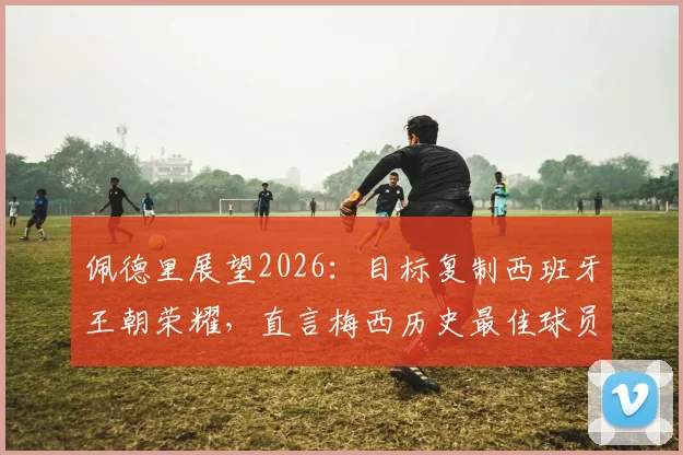 佩德里展望2026：目标复制西班牙王朝荣耀，直言梅西历史最佳球员地位无可争议