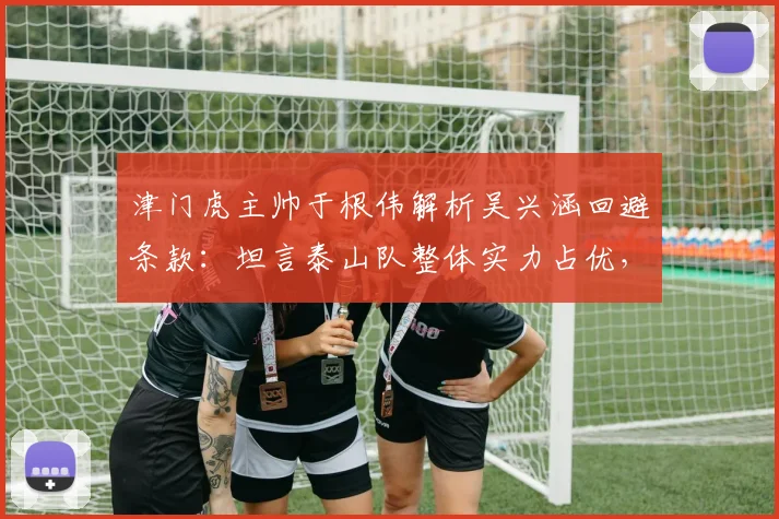 津门虎主帅于根伟解析吴兴涵回避条款：坦言泰山队整体实力占优，详解球队应对之策