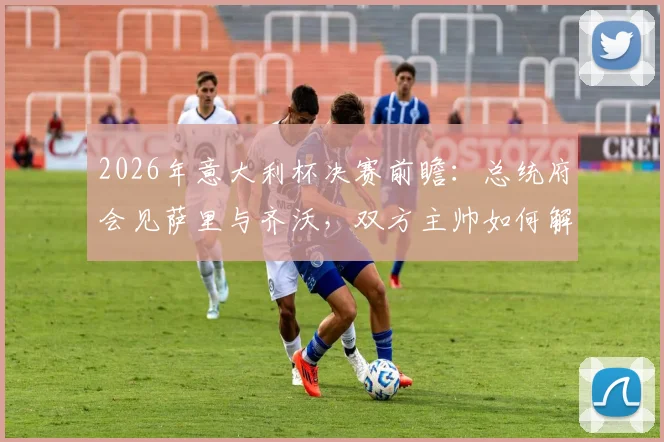 2026年意大利杯决赛前瞻:总统府会见萨里与齐沃,双方主帅如何解读?