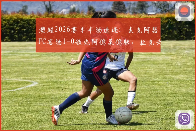 澳超2026赛季半场速递：麦克阿瑟FC客场1-0领先阿德莱德联，杜克头球建功成关键，附比赛详细解读与技术统计