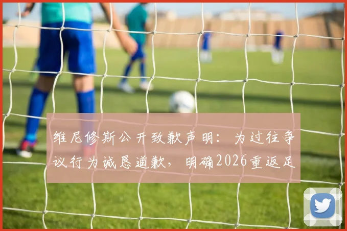 维尼修斯公开致歉声明：为过往争议行为诚恳道歉，明确2026重返足坛巅峰具体目标与心路历程