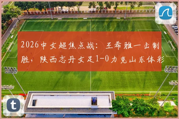 2026中女超焦点战:王希雅一击制胜,陕西志丹女足1-0力克山东体彩,收获关键三分(附进球分析)