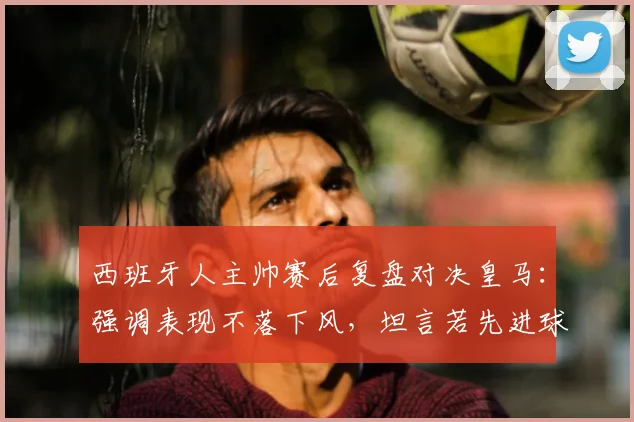 西班牙人主帅赛后复盘对决皇马:强调表现不落下风,坦言若先进球赛果或逆转,附本场关键数据分析