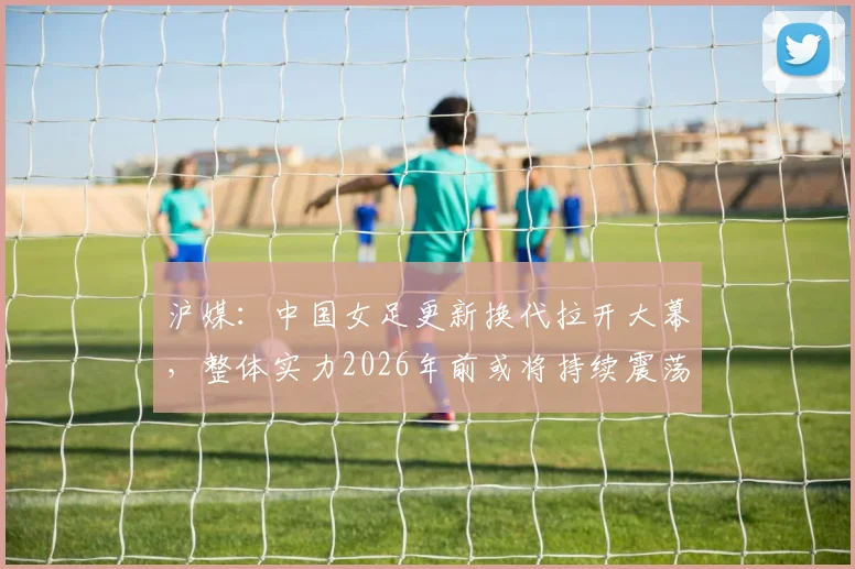 沪媒：中国女足更新换代拉开大幕，整体实力2026年前或将持续震荡？