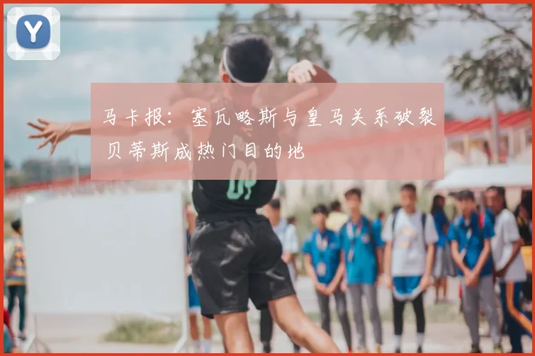 马卡报:塞瓦略斯与皇马关系破裂 贝蒂斯成热门目的地