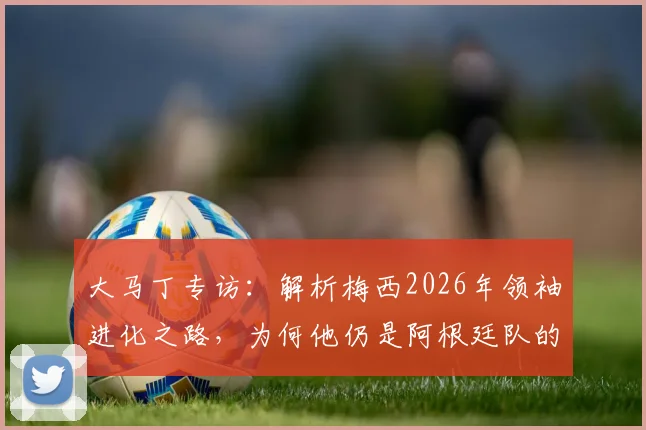 大马丁专访:解析梅西2026年领袖进化之路,为何他仍是阿根廷队的完美榜样与精神核心