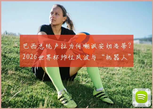 巴西总统卢拉为何嘲讽安切洛蒂？2026世界杯帅位风波与“机器人”言论事件全解析
