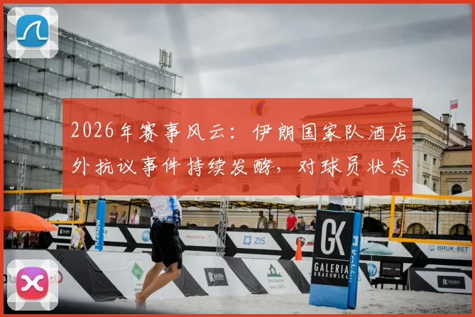 2026年赛事风云：伊朗国家队酒店外抗议事件持续发酵，对球员状态与比赛有何影响？