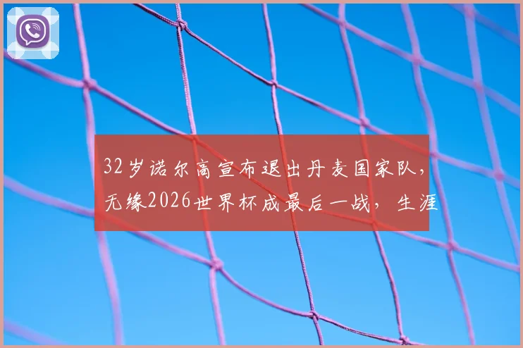 32岁诺尔高宣布退出丹麦国家队,无缘2026世界杯成最后一战,生涯数据与未来去向引关注