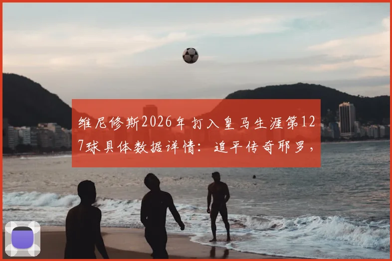 维尼修斯2026年打入皇马生涯第127球具体数据详情：追平传奇耶罗，跻身队史射手榜第13位最新排名分析