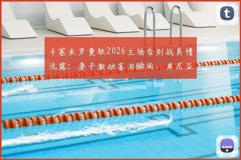 卡塞米罗曼联2026主场告别战真情流露：妻子激动落泪瞬间，库尼亚妻子暖心安慰画面全记录