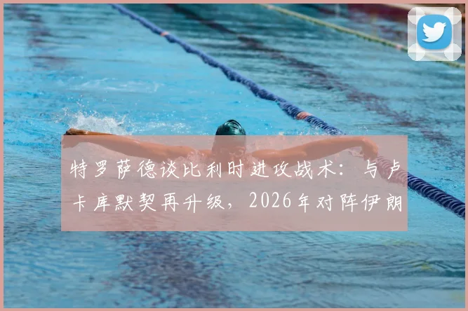 特罗萨德谈比利时进攻战术：与卢卡库默契再升级，2026年对阵伊朗的关键是快速进球建立优势