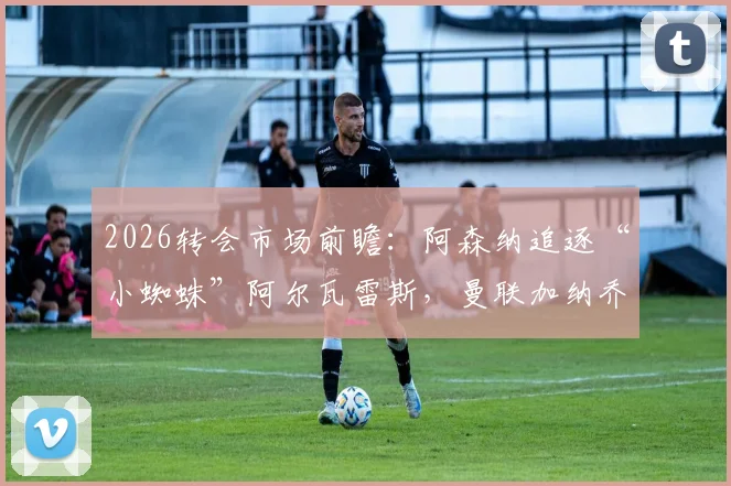 2026转会市场前瞻：阿森纳追逐“小蜘蛛”阿尔瓦雷斯，曼联加纳乔与多特吉滕斯离队可能性激增