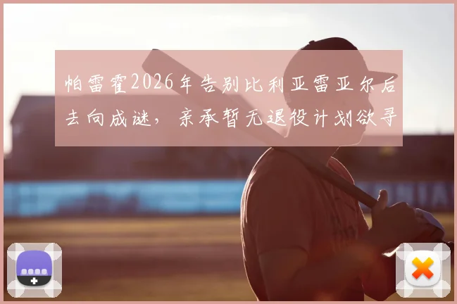 帕雷霍2026年告别比利亚雷亚尔后去向成谜,亲承暂无退役计划欲寻新东家继续征战