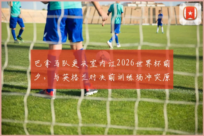 巴拿马队更衣室内讧2026世界杯前夕，与英格兰对决前训练场冲突原因与影响解析