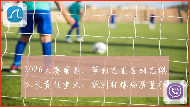 2026大赛前奏：萨利巴直言姆巴佩队长责任重大，欧洲杯球场质量引担忧，球员适应性面临新考验