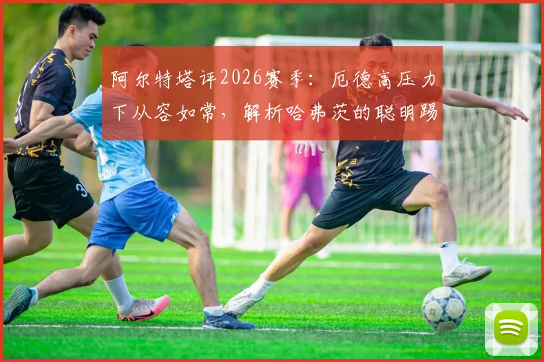 阿尔特塔评2026赛季:厄德高压力下从容如常,解析哈弗茨的聪明踢法及战术影响
