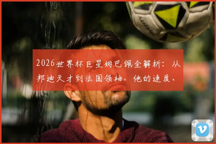 2026世界杯巨星姆巴佩全解析:从邦迪天才到法国领袖,他的速度、进球与领袖成长之路全记录