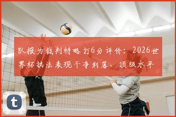 队报为裁判特略打6分评价:2026世界杯执法表现干净利落,顶级水平配得上大赛