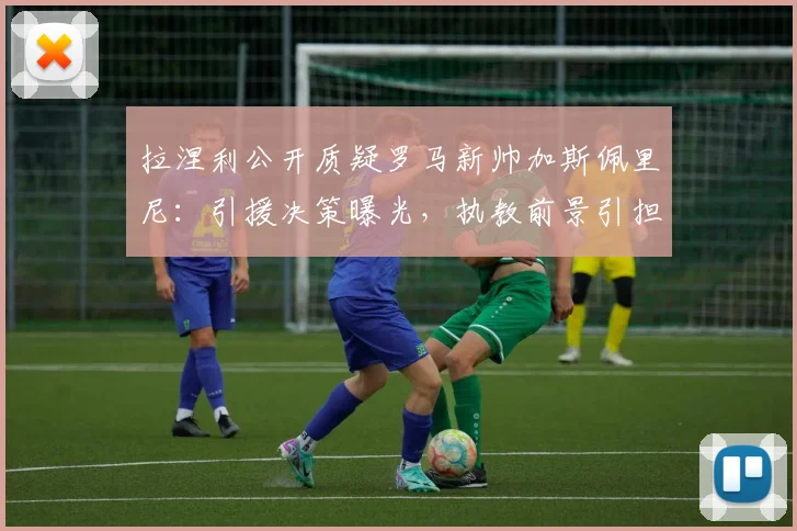 拉涅利公开质疑罗马新帅加斯佩里尼:引援决策曝光,执教前景引担忧,2026赛季悬疑重重