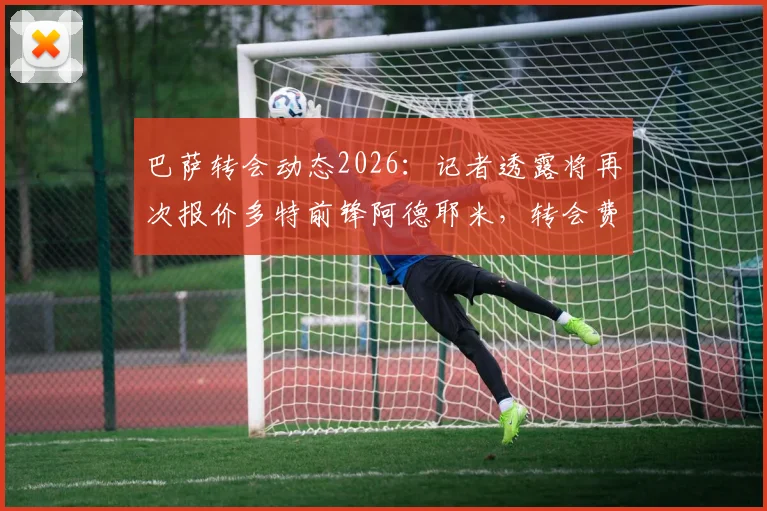 巴萨转会动态2026:记者透露将再次报价多特前锋阿德耶米,转会费预算锁定3000万欧元以下