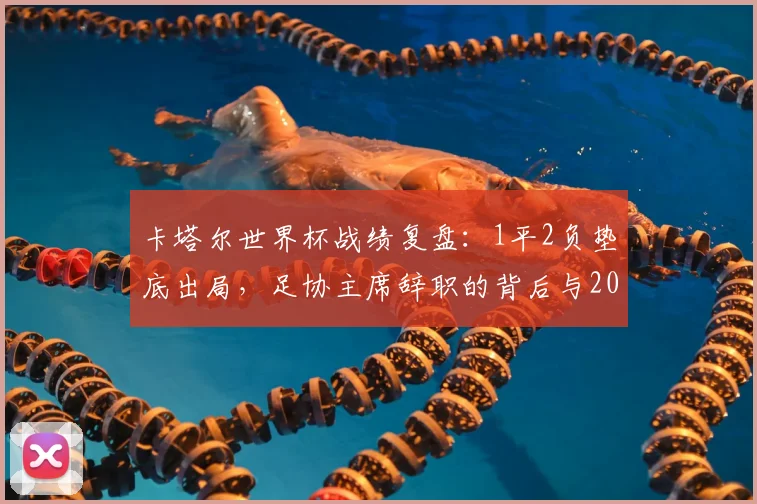 卡塔尔世界杯战绩复盘：1平2负垫底出局，足协主席辞职的背后与2026之路