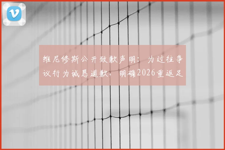 维尼修斯公开致歉声明：为过往争议行为诚恳道歉，明确2026重返足坛巅峰具体目标与心路历程