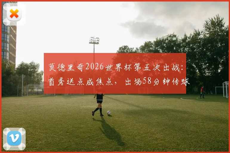 莫德里奇2026世界杯第五次出战：首秀送点成焦点，出场58分钟传球成功率100%解析