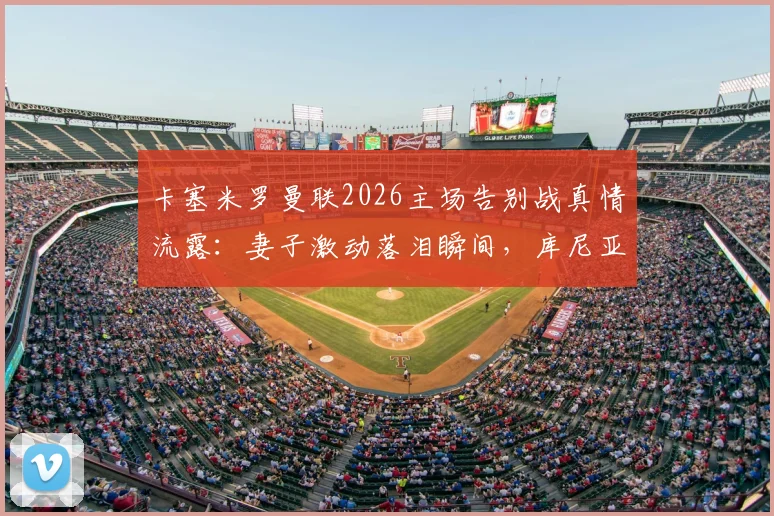 卡塞米罗曼联2026主场告别战真情流露：妻子激动落泪瞬间，库尼亚妻子暖心安慰画面全记录