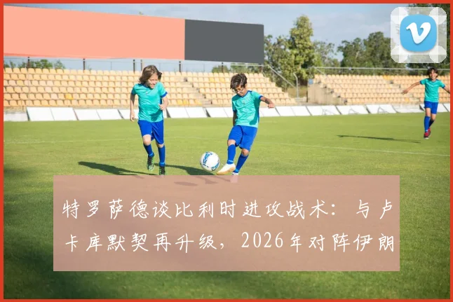 特罗萨德谈比利时进攻战术:与卢卡库默契再升级,2026年对阵伊朗的关键是快速进球建立优势