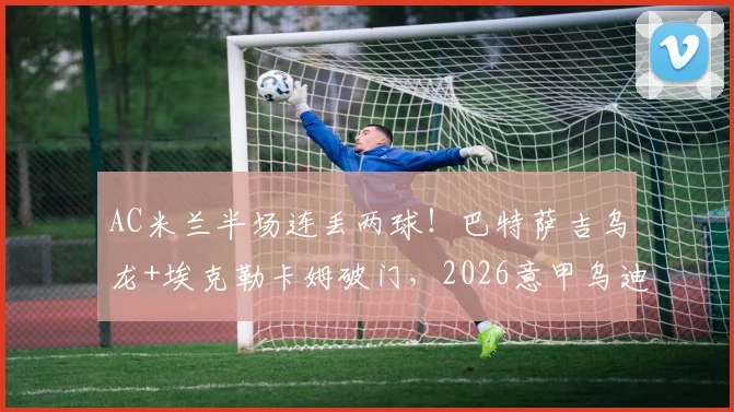 AC米兰半场连丢两球！巴特萨吉乌龙+埃克勒卡姆破门，2026意甲乌迪内斯2-0领先爆冷