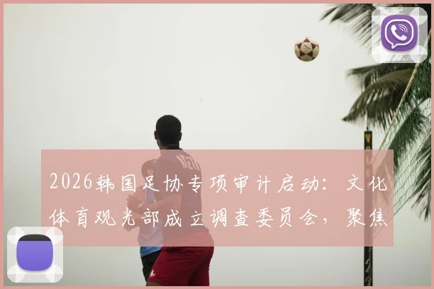 2026韩国足协专项审计启动：文化体育观光部成立调查委员会，聚焦足协管理与财务问题