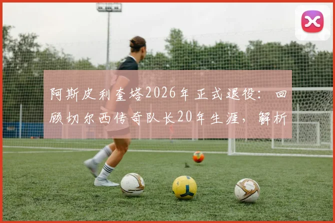 阿斯皮利奎塔2026年正式退役：回顾切尔西传奇队长20年生涯，解析退役决定与未来动向