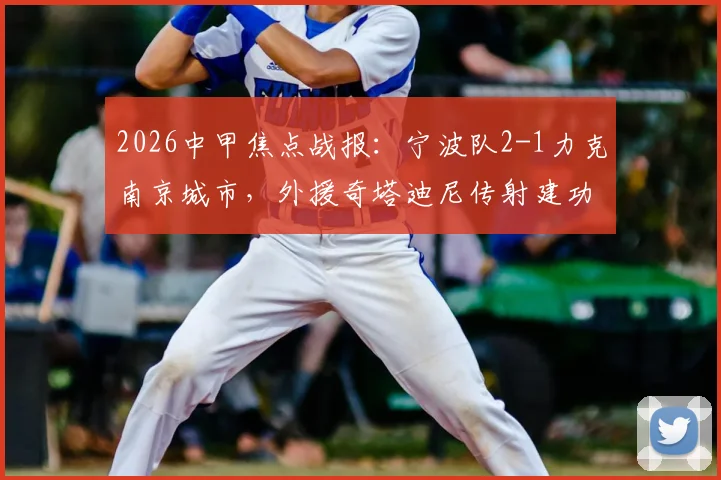 2026中甲焦点战报：宁波队2-1力克南京城市，外援奇塔迪尼传射建功引爆热议，附赛后深度分析与积分榜影响