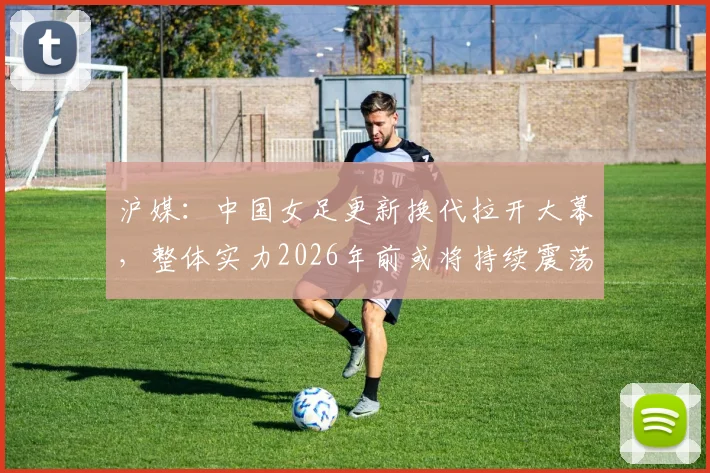 沪媒:中国女足更新换代拉开大幕,整体实力2026年前或将持续震荡?