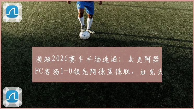 澳超2026赛季半场速递：麦克阿瑟FC客场1-0领先阿德莱德联，杜克头球建功成关键，附比赛详细解读与技术统计