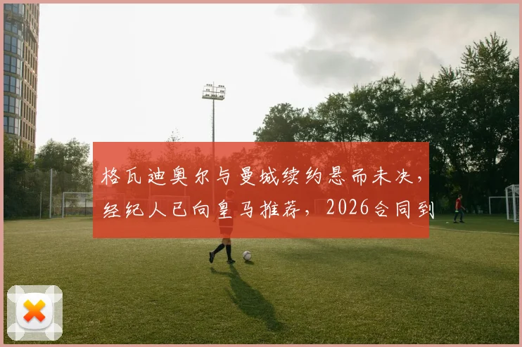 格瓦迪奥尔与曼城续约悬而未决，经纪人已向皇马推荐，2026合同到期成关键变数