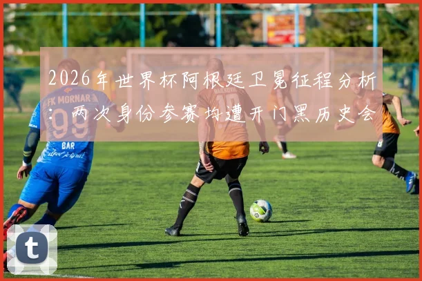 2026年世界杯阿根廷卫冕征程分析:两次身份参赛均遭开门黑历史会否重演,深度探讨冷门可能性