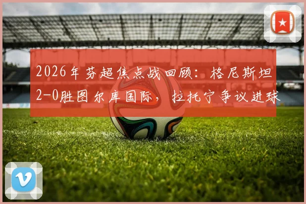 2026年芬超焦点战回顾：格尼斯坦2-0胜图尔库国际，拉托宁争议进球引发赛后热议
