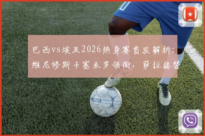 巴西vs埃及2026热身赛首发解析:维尼修斯卡塞米罗领衔,萨拉赫替补引热议,附双方历史战绩盘点