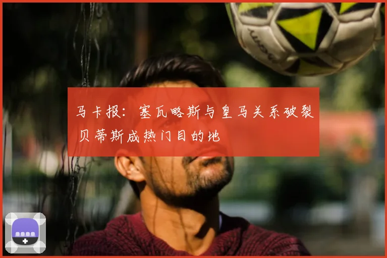 马卡报:塞瓦略斯与皇马关系破裂 贝蒂斯成热门目的地