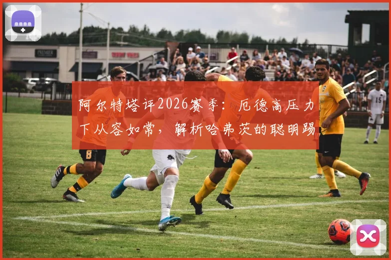 阿尔特塔评2026赛季:厄德高压力下从容如常,解析哈弗茨的聪明踢法及战术影响